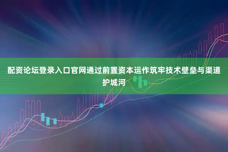配资论坛登录入口官网通过前置资本运作筑牢技术壁垒与渠道护城河