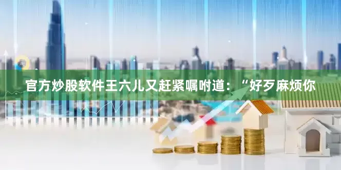 官方炒股软件王六儿又赶紧嘱咐道：“好歹麻烦你