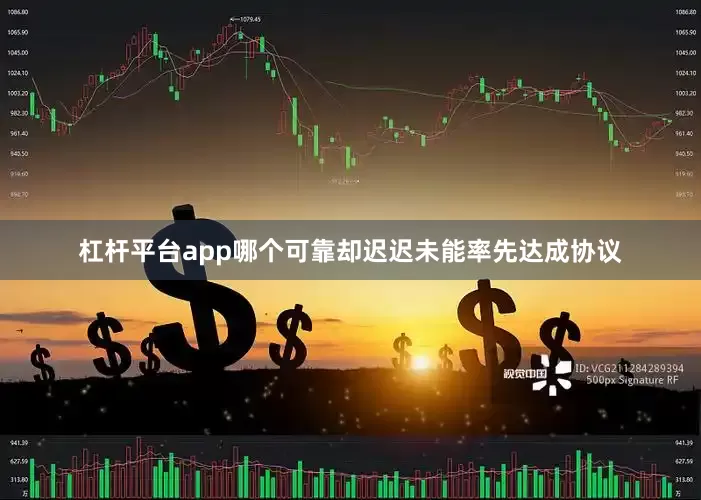 杠杆平台app哪个可靠却迟迟未能率先达成协议