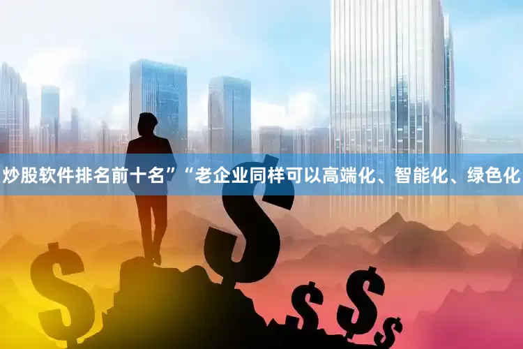 炒股软件排名前十名”“老企业同样可以高端化、智能化、绿色化