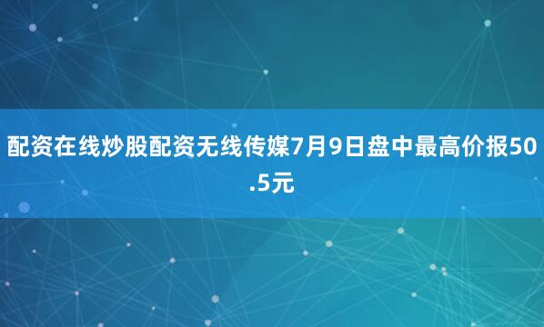 配资在线炒股配资无线传媒7月9日盘中最高价报50.5元