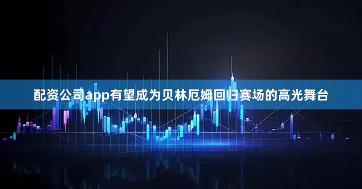 配资公司app有望成为贝林厄姆回归赛场的高光舞台