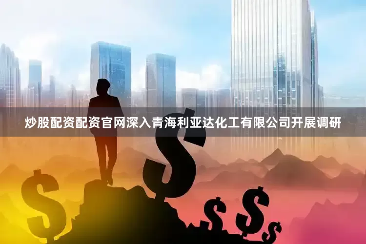 炒股配资配资官网深入青海利亚达化工有限公司开展调研
