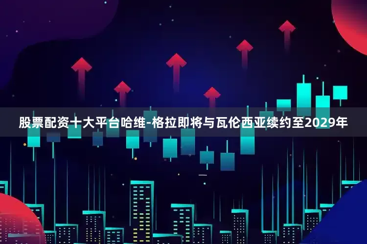 股票配资十大平台哈维-格拉即将与瓦伦西亚续约至2029年