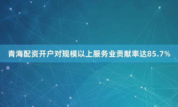 青海配资开户对规模以上服务业贡献率达85.7%
