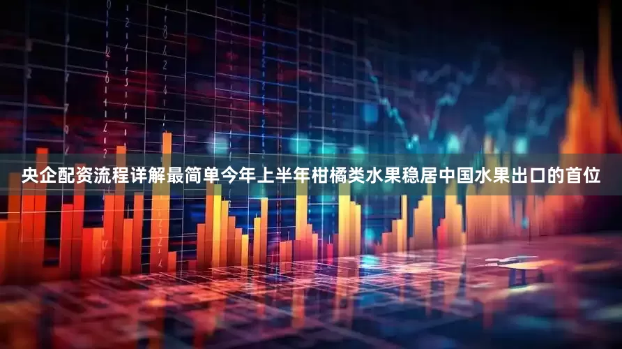 央企配资流程详解最简单今年上半年柑橘类水果稳居中国水果出口的首位