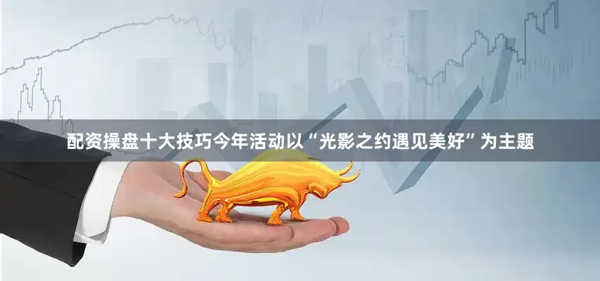 配资操盘十大技巧今年活动以“光影之约遇见美好”为主题